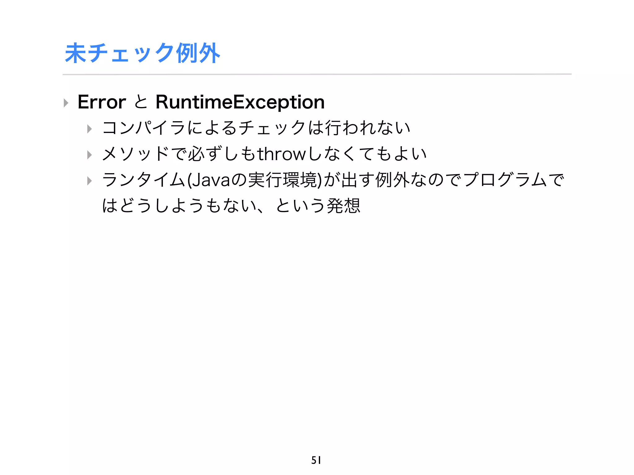 未チェック例外

‣ Error と RuntimeException
   ‣ コンパイラによるチェックは行われない
   ‣ メソッドで必ずしもthrowしなくてもよい
   ‣ ランタイム(Javaの実行環境)が出す例外なのでプログラムで
     はどうしようもない、という発想




                 51
 