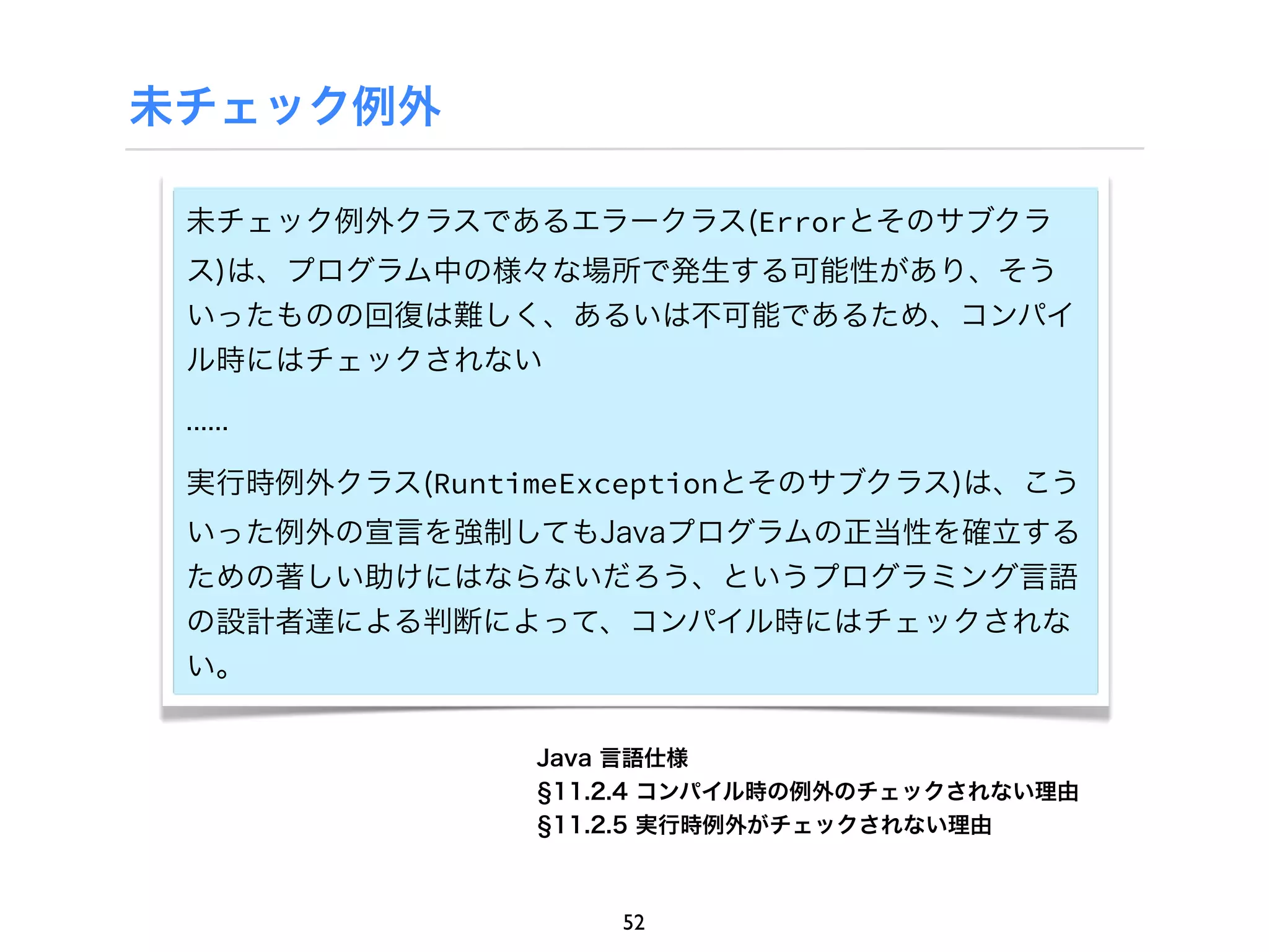 未チェック例外

 未チェック例外クラスであるエラークラス(Errorとそのサブクラ
 ス)は、プログラム中の様々な場所で発生する可能性があり、そう
 いったものの回復は難しく、あるいは不可能であるため、コンパイ
 ル時にはチェックされない

 ......

 実行時例外クラス(RuntimeExceptionとそのサブクラス)は、こう
 いった例外の宣言を強制してもJavaプログラムの正当性を確立する
 ための著しい助けにはならないだろう、というプログラミング言語
 の設計者達による判断によって、コンパイル時にはチェックされな
 い。


               Java 言語仕様
                11.2.4 コンパイル時の例外のチェックされない理由
                11.2.5 実行時例外がチェックされない理由



                   52
 