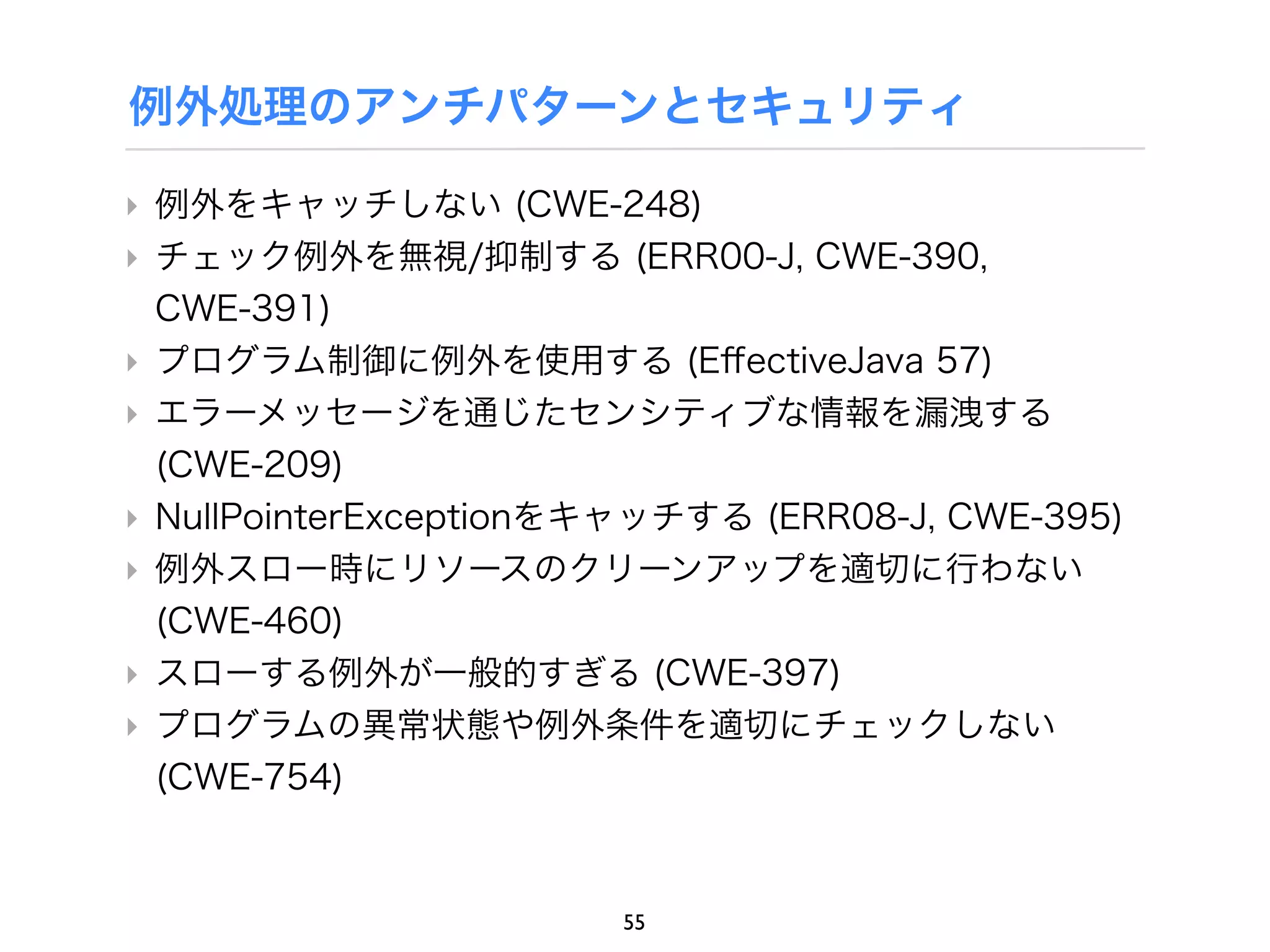例外処理のアンチパターンとセキュリティ

‣ 例外をキャッチしない (CWE-248)
‣ チェック例外を無視/抑制する (ERR00-J, CWE-390,
  CWE-391)
‣ プログラム制御に例外を使用する (EﬀectiveJava 57)
‣ エラーメッセージを通じたセンシティブな情報を漏洩する
  (CWE-209)
‣ NullPointerExceptionをキャッチする (ERR08-J, CWE-395)
‣ 例外スロー時にリソースのクリーンアップを適切に行わない
  (CWE-460)
‣ スローする例外が一般的すぎる (CWE-397)
‣ プログラムの異常状態や例外条件を適切にチェックしない
  (CWE-754)



                       55
 