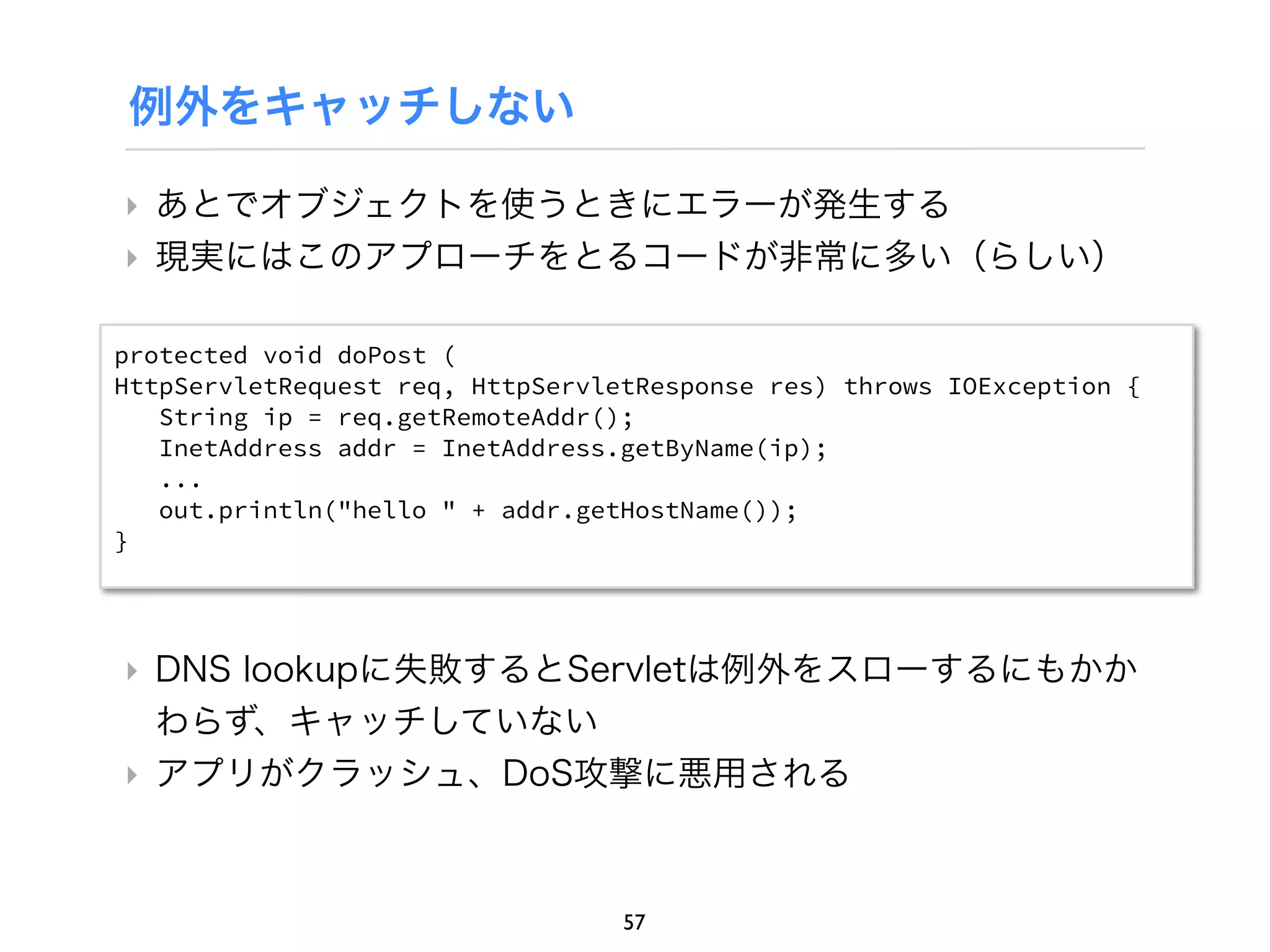 例外をキャッチしない

‣ あとでオブジェクトを使うときにエラーが発生する
‣ 現実にはこのアプローチをとるコードが非常に多い（らしい）

protected void doPost (
HttpServletRequest req, HttpServletResponse res) throws IOException {
   String ip = req.getRemoteAddr();
   InetAddress addr = InetAddress.getByName(ip);
   ...
   out.println("hello " + addr.getHostName());
}




‣ DNS lookupに失敗するとServletは例外をスローするにもかか
  わらず、キャッチしていない
‣ アプリがクラッシュ、DoS攻撃に悪用される



                                  57
 