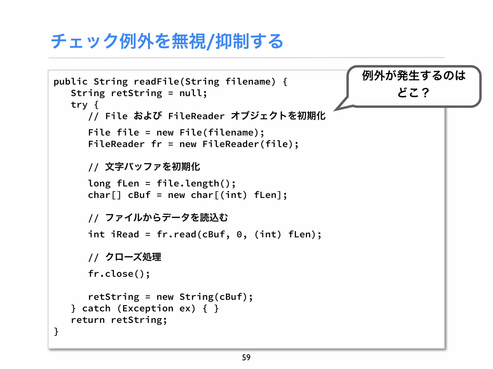 チェック例外を無視/抑制する

public String readFile(String filename) {
                                                   例外が発生するのは
   String retString = null;                           どこ？
   try {
      // File および FileReader オブジェクトを初期化
       File file = new File(filename);
       FileReader fr = new FileReader(file);

       // 文字バッファを初期化
       long fLen = file.length();
       char[] cBuf = new char[(int) fLen];

       // ファイルからデータを読込む
       int iRead = fr.read(cBuf, 0, (int) fLen);

       // クローズ処理
       fr.close();

       retString = new String(cBuf);
    } catch (Exception ex) { }
    return retString;
}

                                 59
 