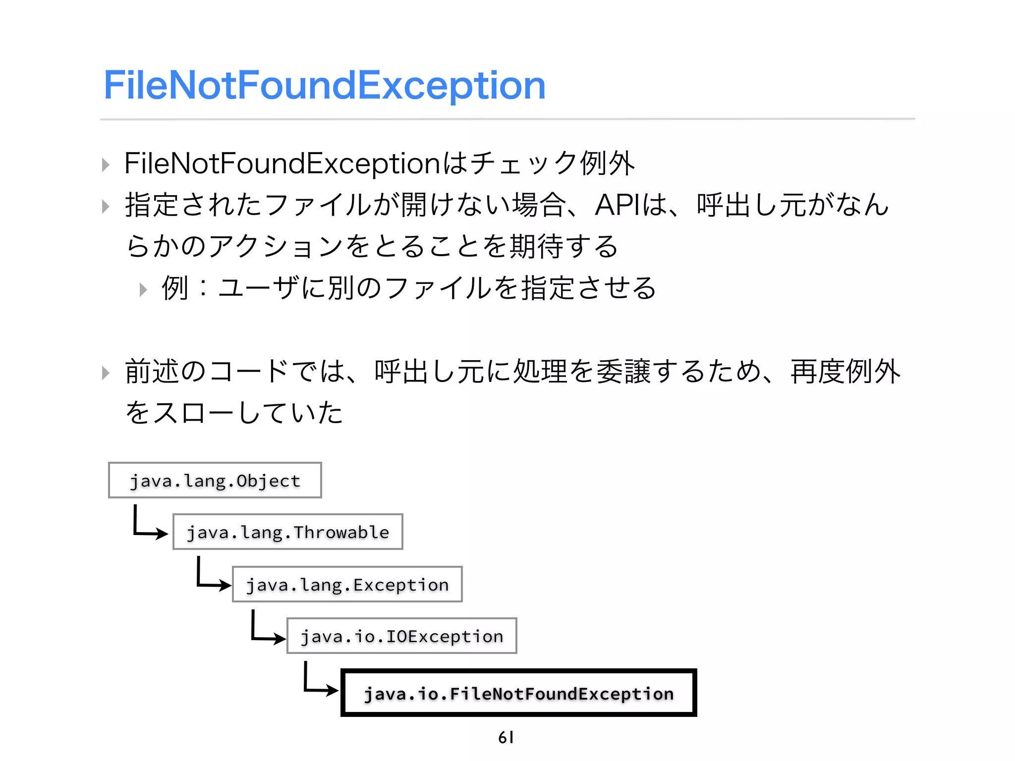 FileNotFoundException

‣ FileNotFoundExceptionはチェック例外
‣ 指定されたファイルが開けない場合、APIは、呼出し元がなん
  らかのアクションをとることを期待する
   ‣ 例：ユーザに別のファイルを指定させる

‣ 前述のコードでは、呼出し元に処理を委譲するため、再度例外
  をスローしていた

 java.lang.Object

      java.lang.Throwable

           java.lang.Exception

                java.io.IOException


                      java.io.FileNotFoundException

                                  61
 