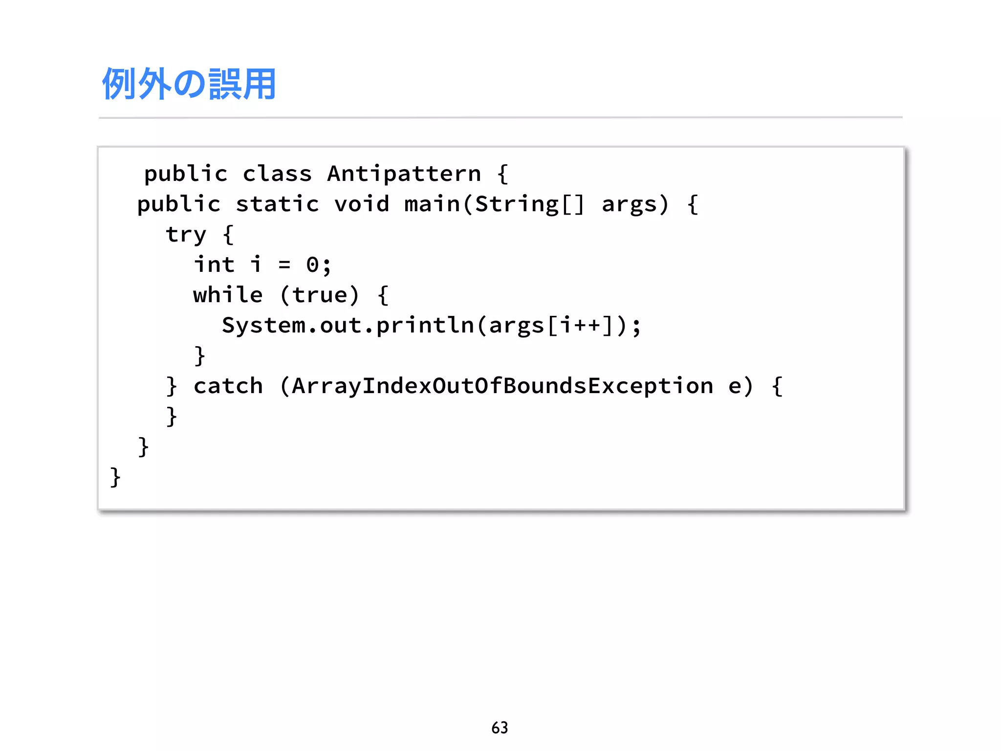 例外の誤用

     public class Antipattern {
    public static void main(String[] args) {
      try {
         int i = 0;
         while (true) {
           System.out.println(args[i++]);
         }
      } catch (ArrayIndexOutOfBoundsException e) {
      }
    }
}




                             63
 