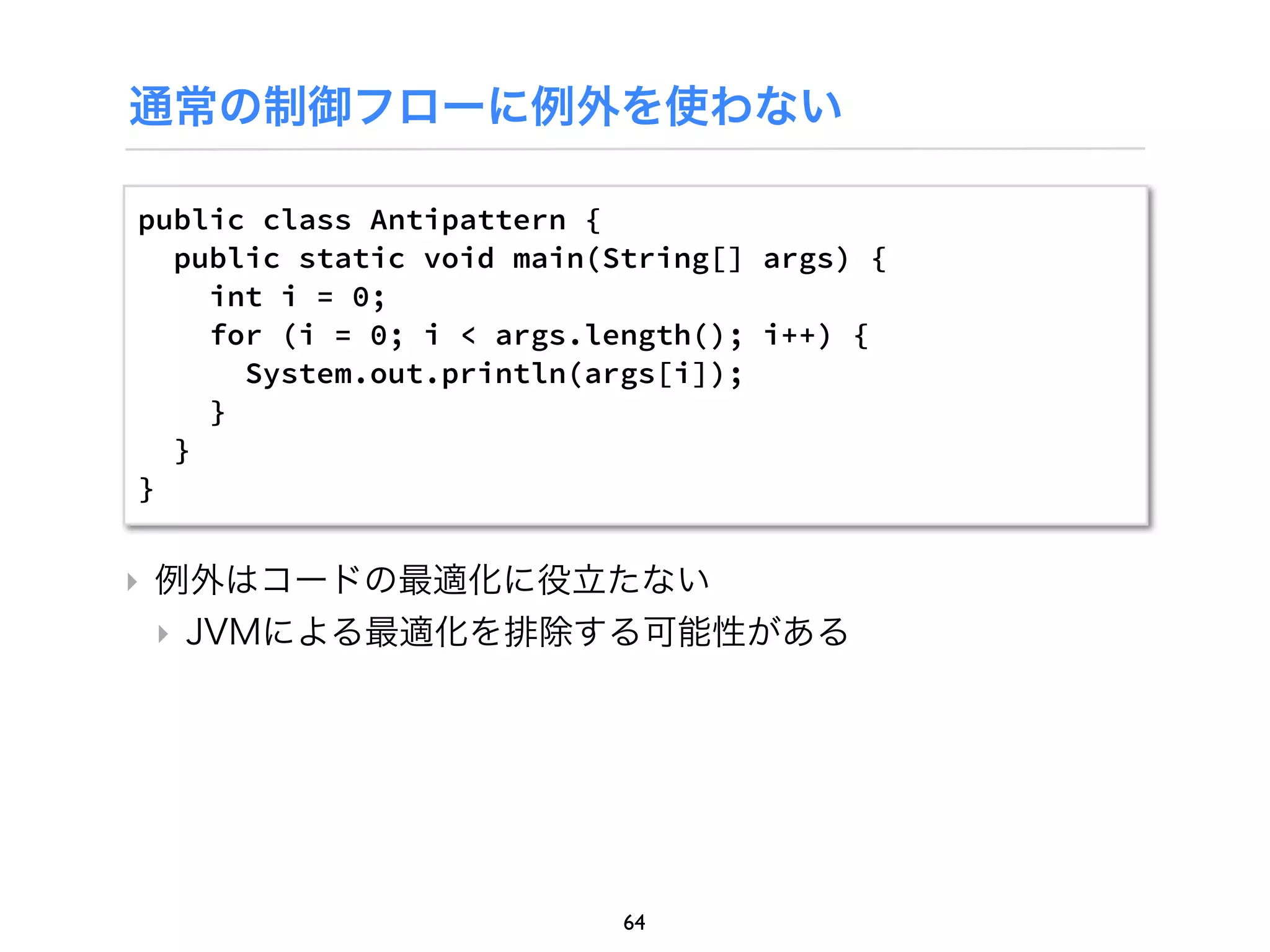 通常の制御フローに例外を使わない

public class Antipattern {
  public static void main(String[] args) {
    int i = 0;
    for (i = 0; i < args.length(); i++) {
      System.out.println(args[i]);
    }
  }
}


‣ 例外はコードの最適化に役立たない
  ‣ JVMによる最適化を排除する可能性がある




                           64
 