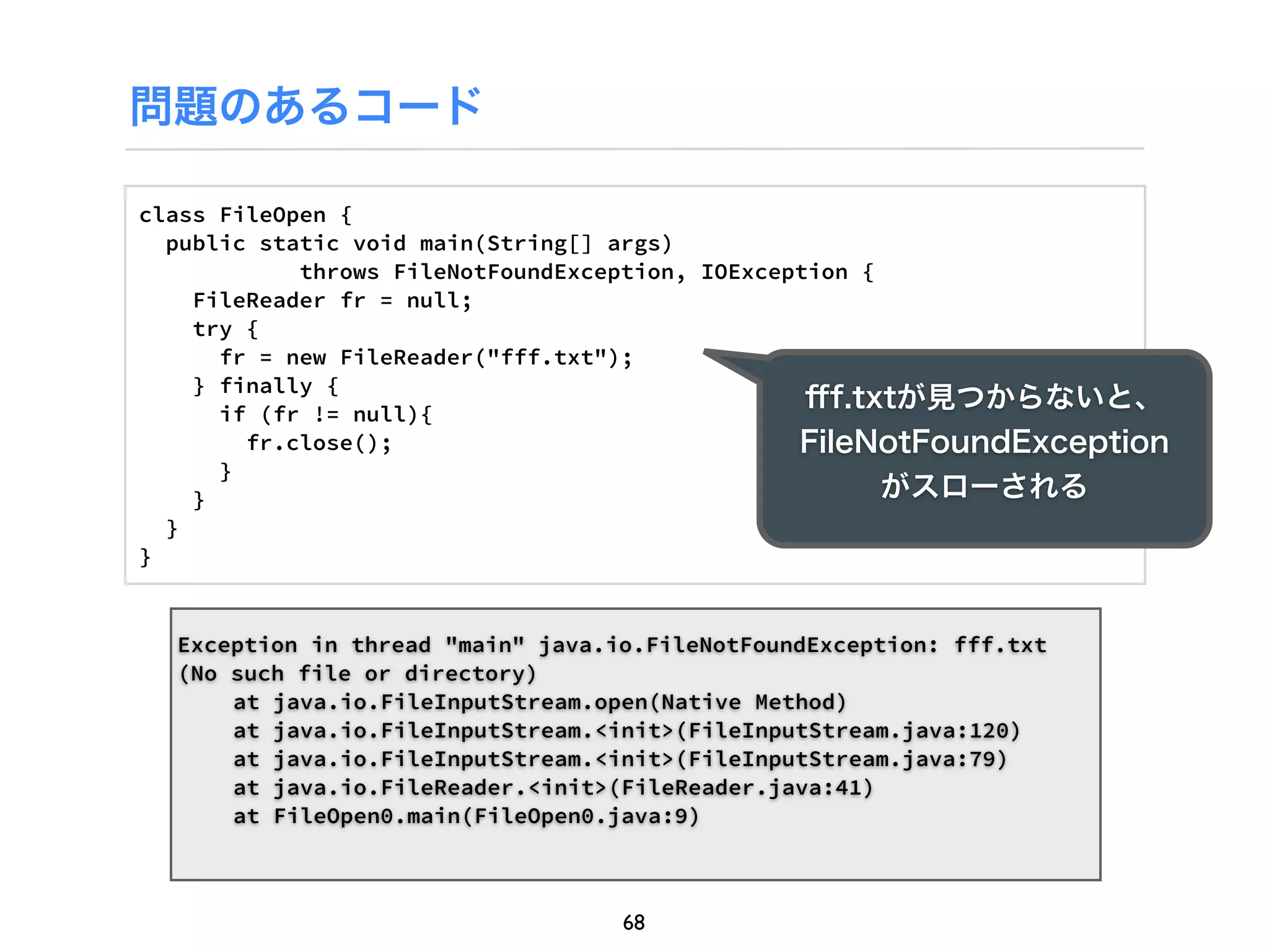 問題のあるコード

class FileOpen {
  public static void main(String[] args)
            throws FileNotFoundException, IOException {
    FileReader fr = null;
    try {
      fr = new FileReader("fff.txt");
    } finally {
      if (fr != null){
                                                  ﬀf.txtが見つからないと、
        fr.close();                              FileNotFoundException
      }
    }                                                   がスローされる
  }
}


  Exception in thread "main" java.io.FileNotFoundException: fff.txt
  (No such file or directory)
      at java.io.FileInputStream.open(Native Method)
      at java.io.FileInputStream.<init>(FileInputStream.java:120)
      at java.io.FileInputStream.<init>(FileInputStream.java:79)
      at java.io.FileReader.<init>(FileReader.java:41)
      at FileOpen0.main(FileOpen0.java:9)



                                   68
 