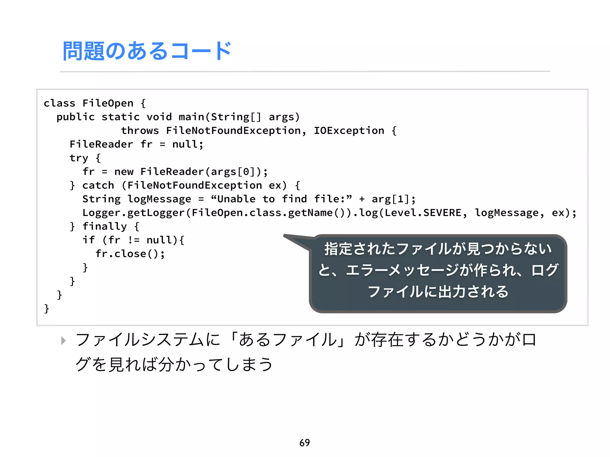 問題のあるコード

class FileOpen {
  public static void main(String[] args)
            throws FileNotFoundException, IOException {
    FileReader fr = null;
    try {
      fr = new FileReader(args[0]);
    } catch (FileNotFoundException ex) {
      String logMessage = “Unable to find file:” + arg[1];
      Logger.getLogger(FileOpen.class.getName()).log(Level.SEVERE, logMessage, ex);
    } finally {
      if (fr != null){
        fr.close();                         指定されたファイルが見つからない
      }                                    と、エラーメッセージが作られ、ログ
    }
  }                                               ファイルに出力される
}


  ‣ ファイルシステムに「あるファイル」が存在するかどうかがロ
    グを見れば分かってしまう



                                       69
 