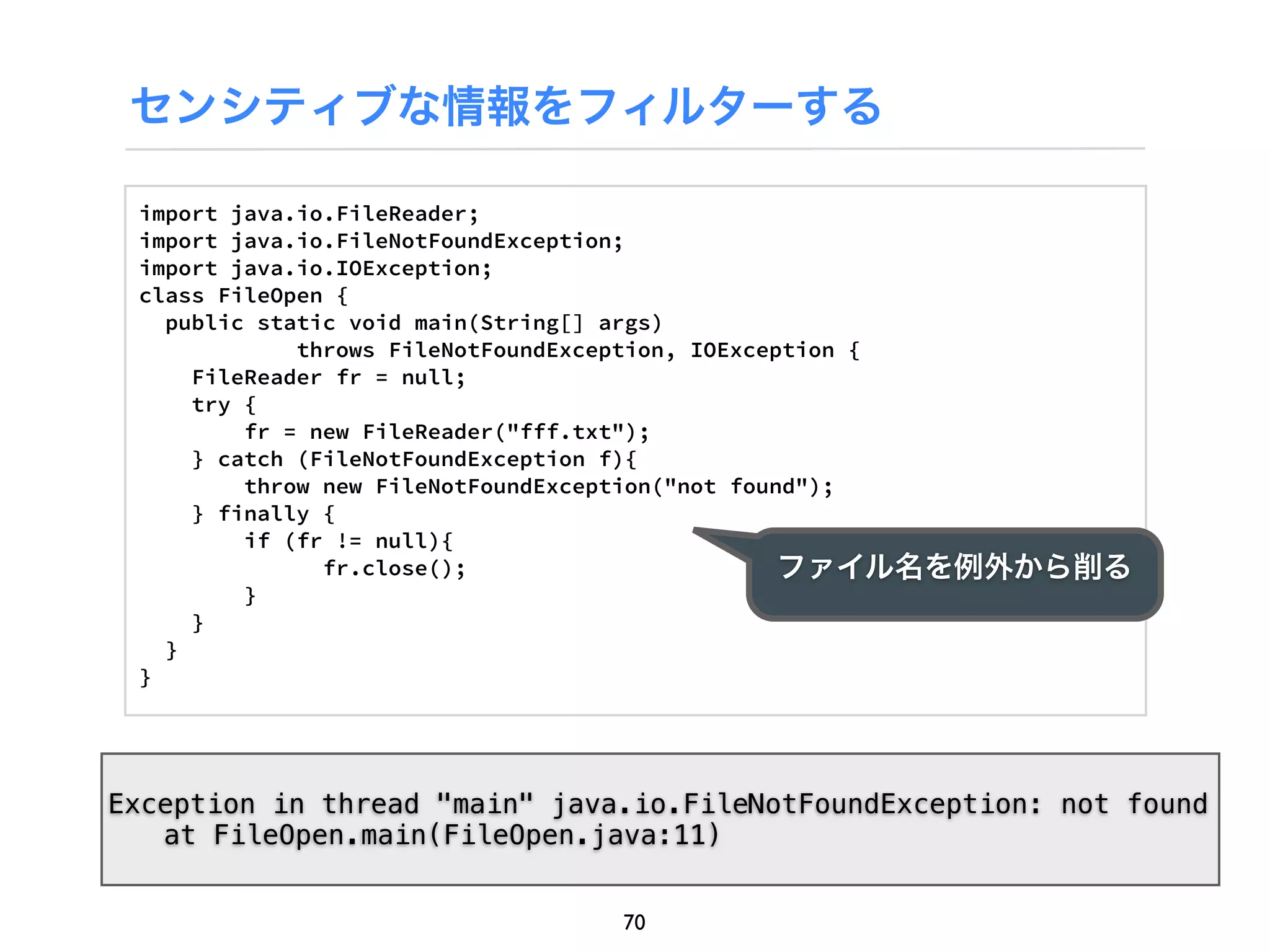 センシティブな情報をフィルターする

 import java.io.FileReader;
 import java.io.FileNotFoundException;
 import java.io.IOException;
 class FileOpen {
   public static void main(String[] args)
             throws FileNotFoundException, IOException {
     FileReader fr = null;
     try {
         fr = new FileReader("fff.txt");
     } catch (FileNotFoundException f){
         throw new FileNotFoundException("not found");
     } finally {
         if (fr != null){
               fr.close();                        ファイル名を例外から削る
         }
     }
   }
 }




Exception in thread "main" java.io.FileNotFoundException: not found
! at FileOpen.main(FileOpen.java:11)


                               70
 