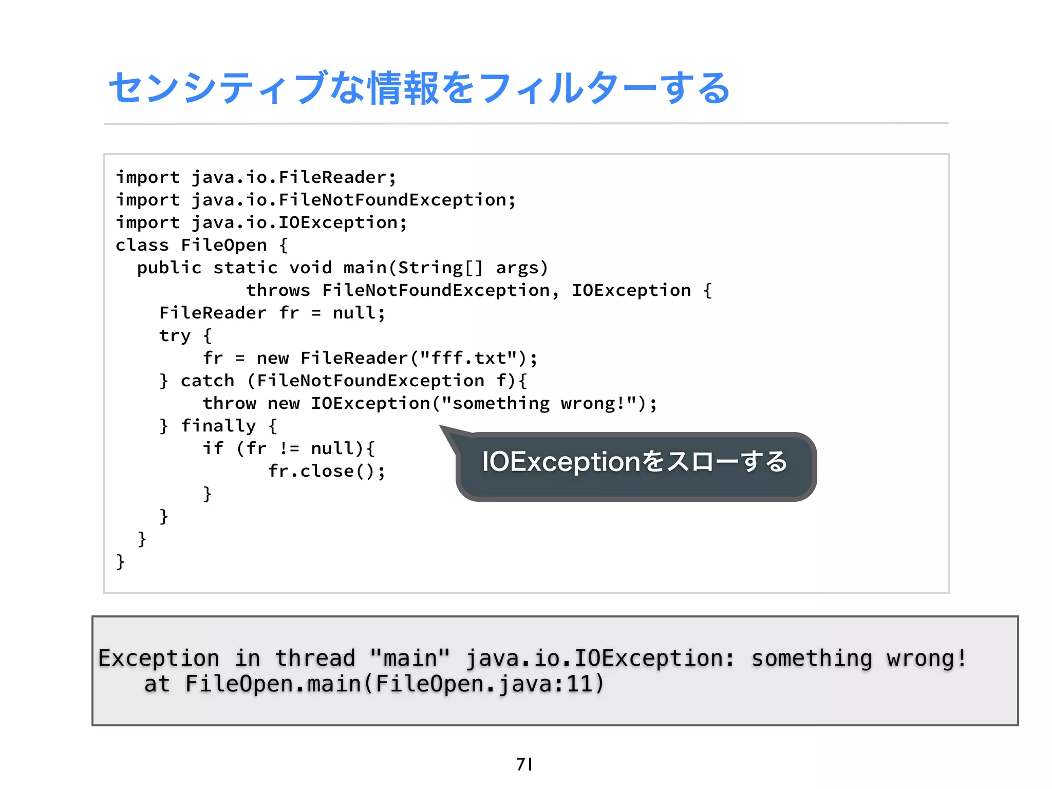 センシティブな情報をフィルターする

 import java.io.FileReader;
 import java.io.FileNotFoundException;
 import java.io.IOException;
 class FileOpen {
   public static void main(String[] args)
             throws FileNotFoundException, IOException {
     FileReader fr = null;
     try {
         fr = new FileReader("fff.txt");
     } catch (FileNotFoundException f){
         throw new IOException("something wrong!");
     } finally {
         if (fr != null){
               fr.close();         IOExceptionをスローする
         }
     }
   }
 }




Exception in thread "main" java.io.IOException: something wrong!
! at FileOpen.main(FileOpen.java:11)


                                 71
 