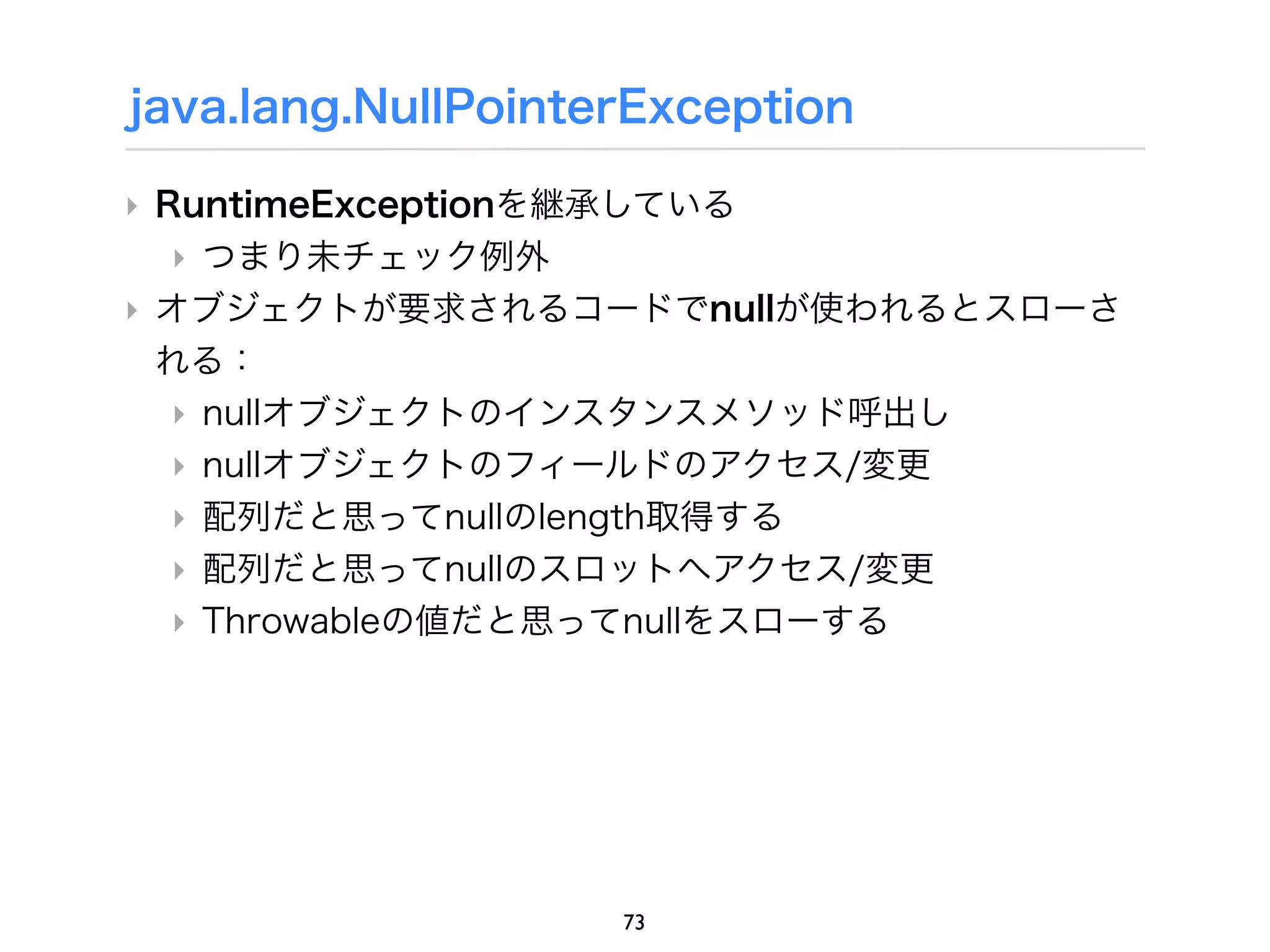java.lang.NullPointerException

‣ RuntimeExceptionを継承している
   ‣ つまり未チェック例外
‣ オブジェクトが要求されるコードでnullが使われるとスローさ
  れる：
   ‣ nullオブジェクトのインスタンスメソッド呼出し
   ‣ nullオブジェクトのフィールドのアクセス/変更
   ‣ 配列だと思ってnullのlength取得する
   ‣ 配列だと思ってnullのスロットへアクセス/変更
   ‣ Throwableの値だと思ってnullをスローする




                    73
 