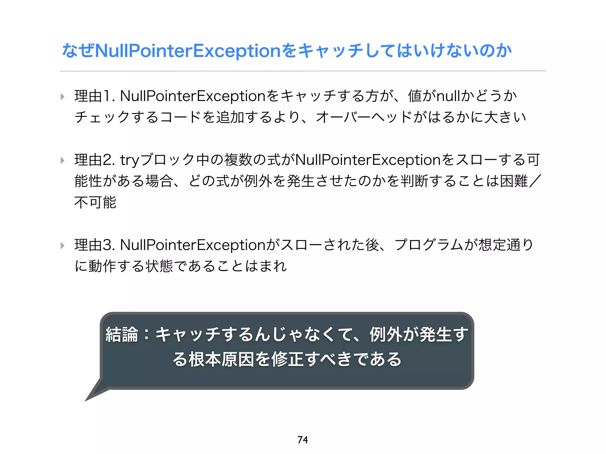 なぜNullPointerExceptionをキャッチしてはいけないのか

‣ 理由1. NullPointerExceptionをキャッチする方が、値がnullかどうか
  チェックするコードを追加するより、オーバーヘッドがはるかに大きい

‣ 理由2. tryブロック中の複数の式がNullPointerExceptionをスローする可
  能性がある場合、どの式が例外を発生させたのかを判断することは困難／
  不可能

‣ 理由3. NullPointerExceptionがスローされた後、プログラムが想定通り
  に動作する状態であることはまれ



    結論：キャッチするんじゃなくて、例外が発生す
        る根本原因を修正すべきである



                       74
 