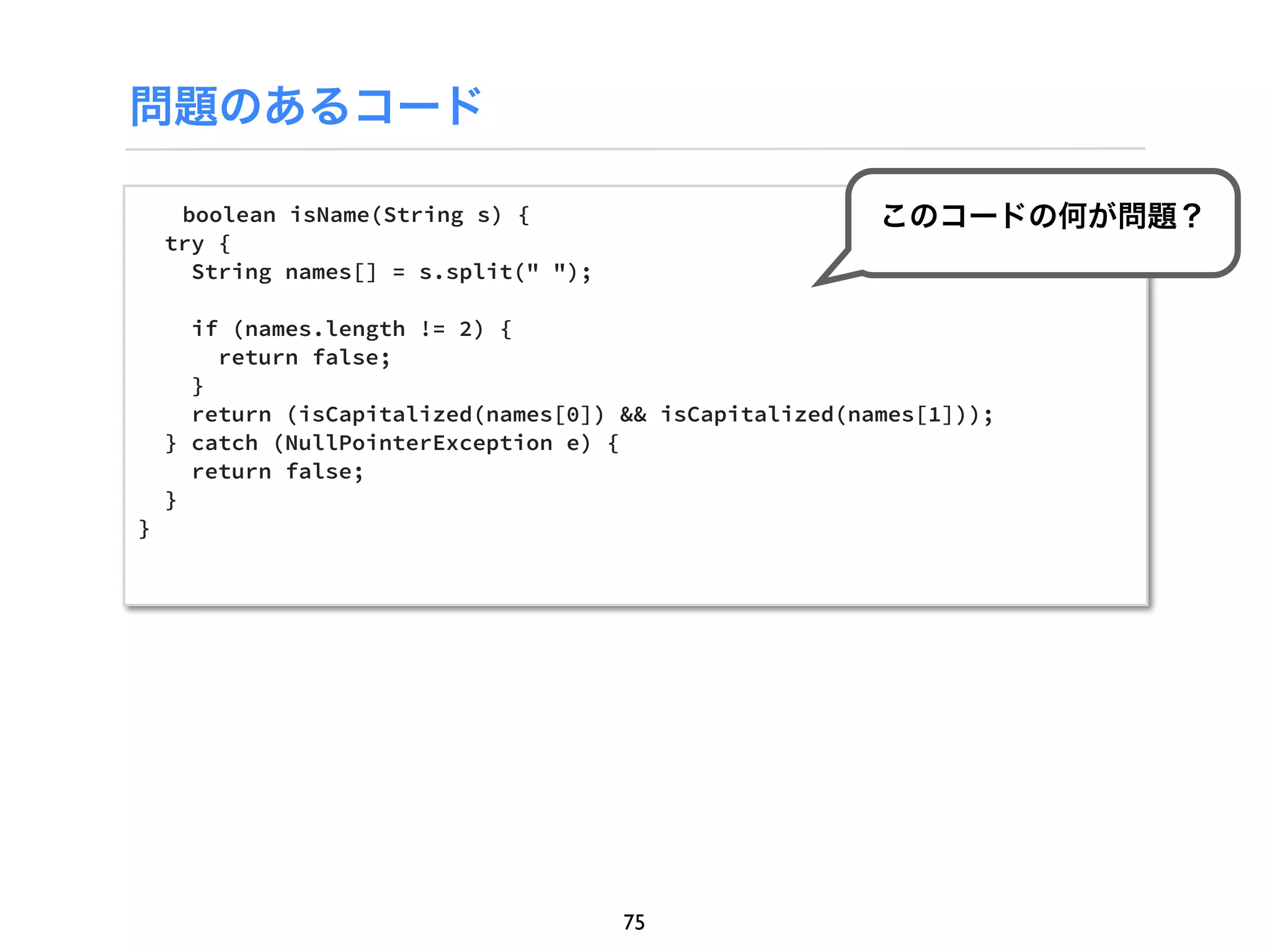 問題のあるコード

     boolean isName(String s) {                          このコードの何が問題？
    try {
      String names[] = s.split(" ");

      if (names.length != 2) {
        return false;
      }
      return (isCapitalized(names[0]) && isCapitalized(names[1]));
    } catch (NullPointerException e) {
      return false;
    }
}




                                       75
 