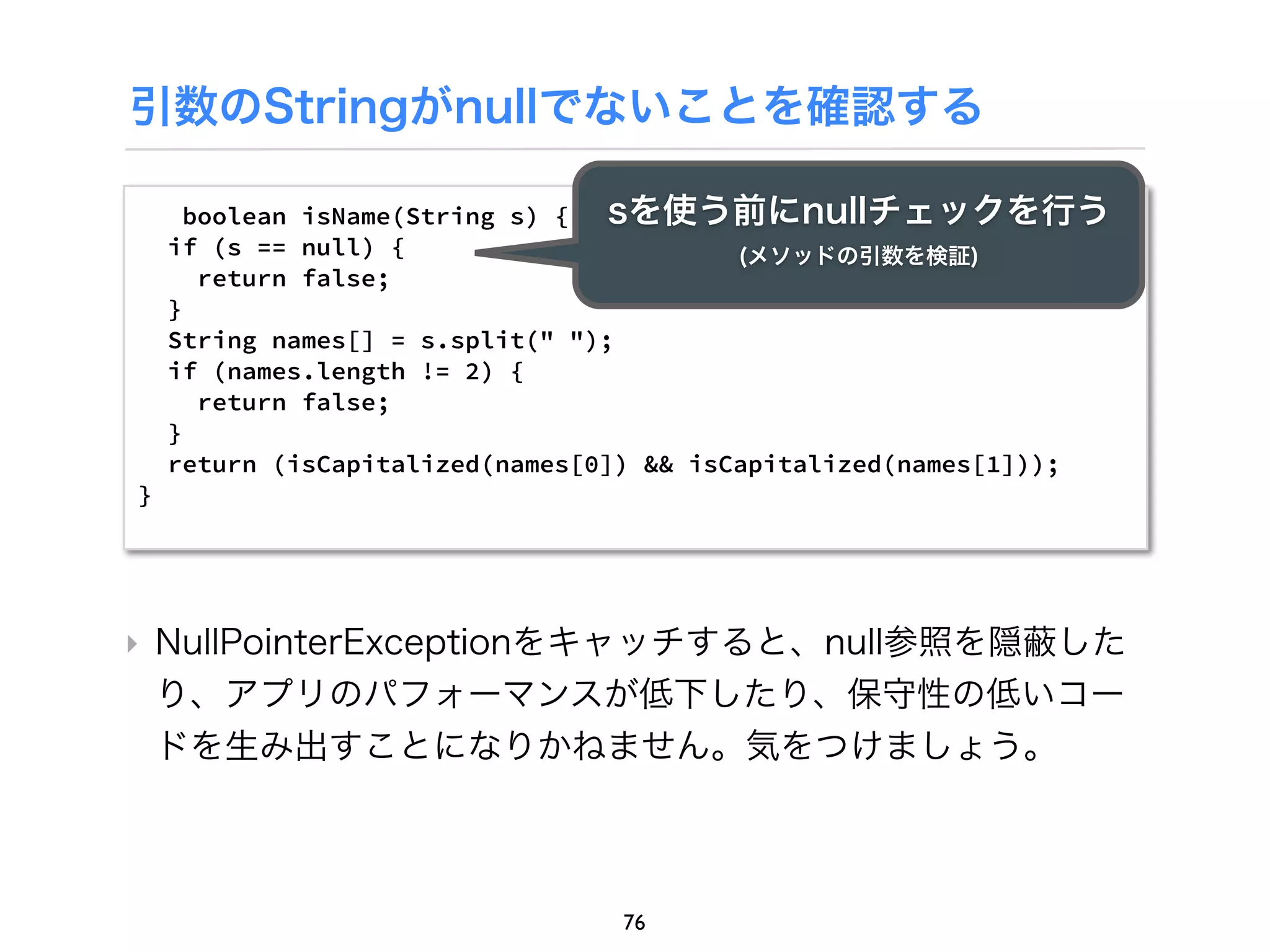 引数のStringがnullでないことを確認する

      boolean isName(String s) {  sを使う前にnullチェックを行う
    if (s == null) {                      (メソッドの引数を検証)
       return false;
    }
    String names[] = s.split(" ");
    if (names.length != 2) {
       return false;
    }
    return (isCapitalized(names[0]) && isCapitalized(names[1]));
}




‣ NullPointerExceptionをキャッチすると、null参照を隠 した
  り、アプリのパフォーマンスが低下したり、保守性の低いコー
  ドを生み出すことになりかねません。気をつけましょう。



                                 76
 