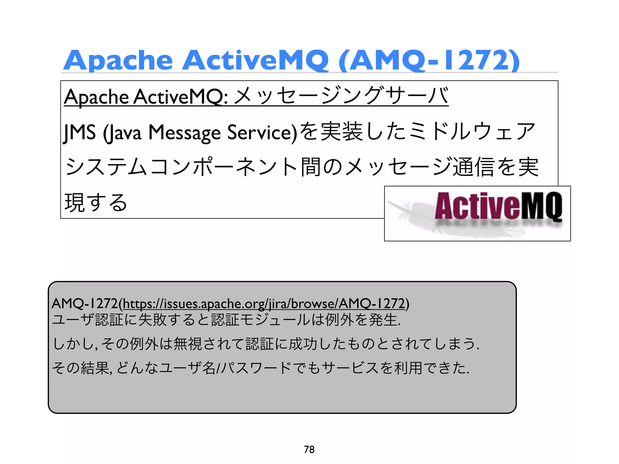 Apache ActiveMQ (AMQ-1272)
 Apache ActiveMQ: メッセージングサーバ
 JMS (Java Message Service)を実装したミドルウェア
 システムコンポーネント間のメッセージ通信を実
 現する



AMQ-1272(https://issues.apache.org/jira/browse/AMQ-1272)
ユーザ認証に失敗すると認証モジュールは例外を発生.
しかし, その例外は無視されて認証に成功したものとされてしまう.
その結果, どんなユーザ名/パスワードでもサービスを利用できた.




                                       78
 