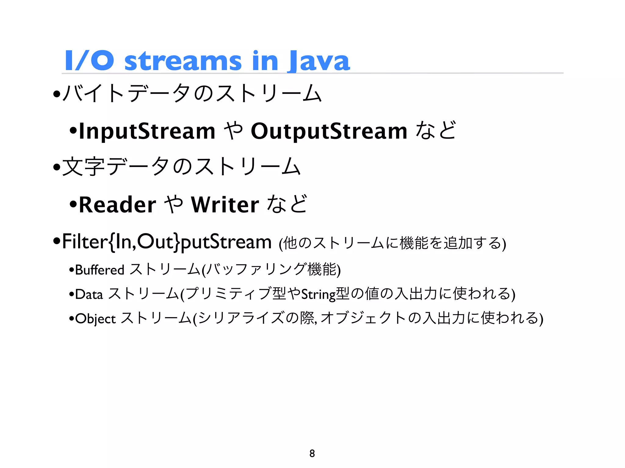 I/O streams in Java
•バイトデータのストリーム
  •InputStream や OutputStream など
•文字データのストリーム
  •Reader や Writer など
•Filter{In,Out}putStream (他のストリームに機能を追加する)
 •Buffered ストリーム(バッファリング機能)
 •Data ストリーム(プリミティブ型やString型の値の入出力に使われる)
 •Object ストリーム(シリアライズの際, オブジェクトの入出力に使われる)




                       8
 