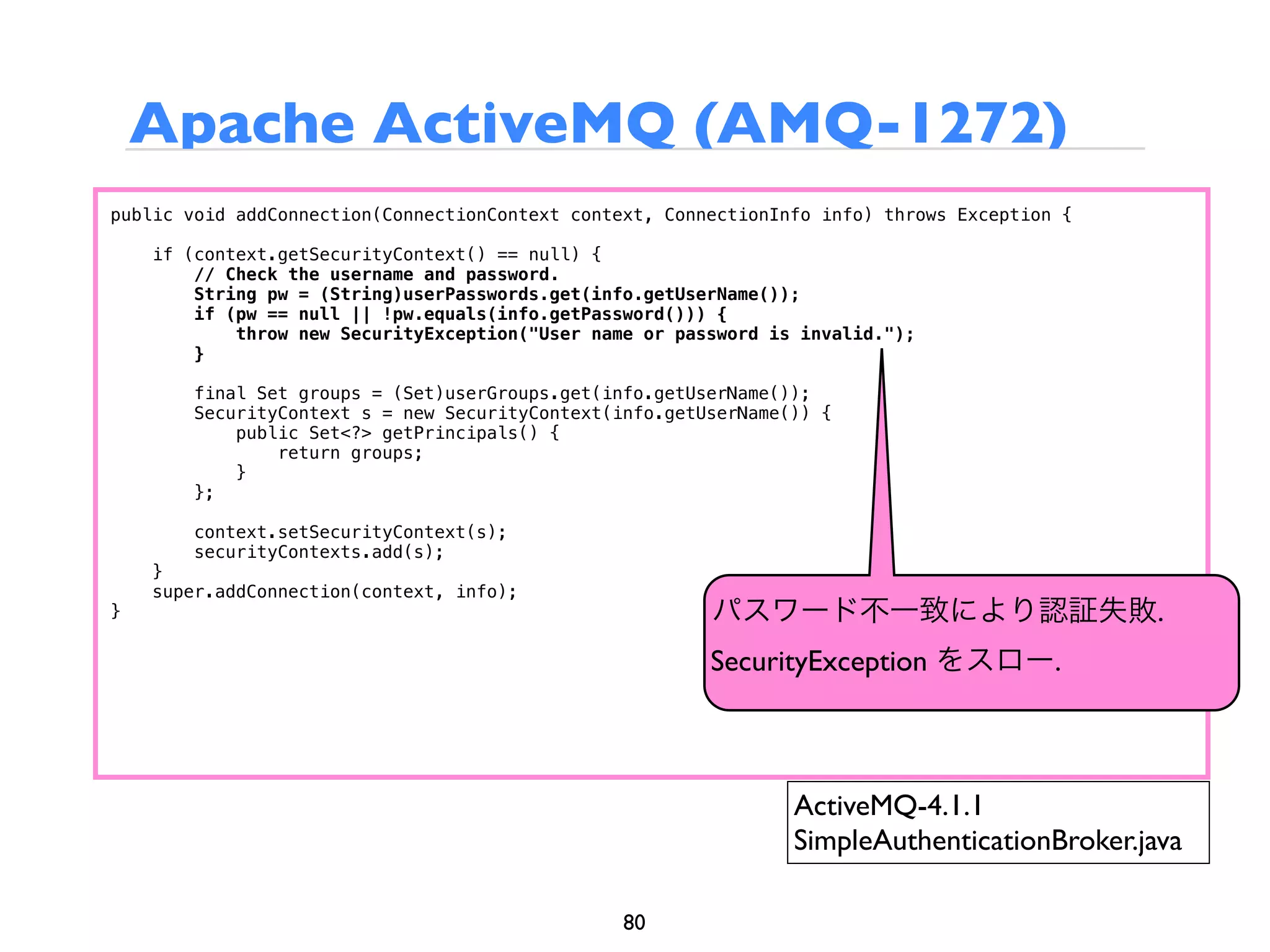 Apache ActiveMQ (AMQ-1272)
public void addConnection(ConnectionContext context, ConnectionInfo info) throws Exception {

    if (context.getSecurityContext() == null) {
        // Check the username and password.
        String pw = (String)userPasswords.get(info.getUserName());
        if (pw == null || !pw.equals(info.getPassword())) {
            throw new SecurityException("User name or password is invalid.");
        }

        final Set groups = (Set)userGroups.get(info.getUserName());
        SecurityContext s = new SecurityContext(info.getUserName()) {
            public Set<?> getPrincipals() {
                return groups;
            }
        };

        context.setSecurityContext(s);
        securityContexts.add(s);
    }
    super.addConnection(context, info);
}                                                        パスワード不一致により認証失敗.
                                                         SecurityException をスロー.



                                                                 ActiveMQ-4.1.1
                                                                 SimpleAuthenticationBroker.java

                                                 80
 