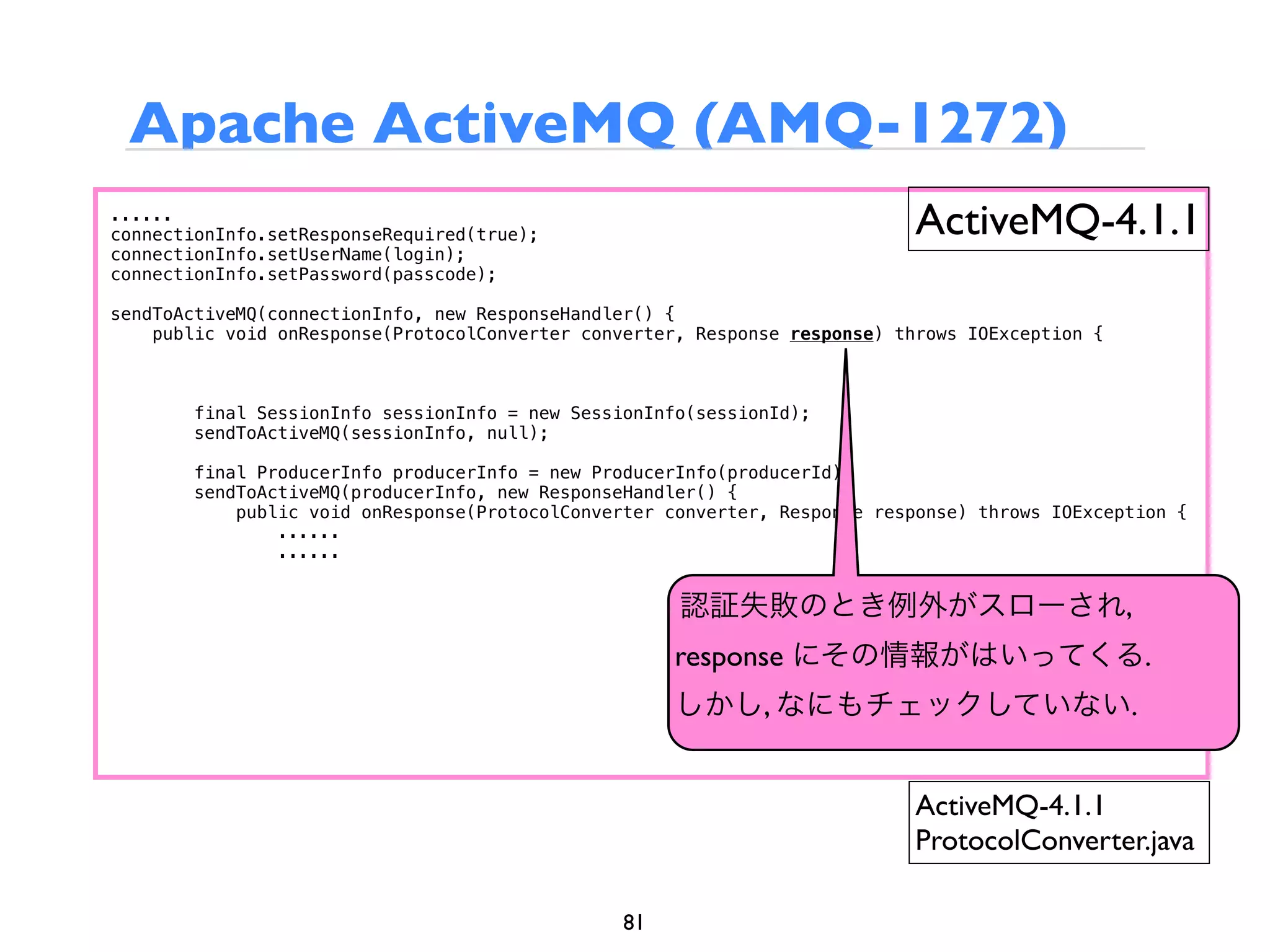 Apache ActiveMQ (AMQ-1272)
......
connectionInfo.setResponseRequired(true);                                    ActiveMQ-4.1.1
connectionInfo.setUserName(login);
connectionInfo.setPassword(passcode);

sendToActiveMQ(connectionInfo, new ResponseHandler() {
    public void onResponse(ProtocolConverter converter, Response response) throws IOException {



        final SessionInfo sessionInfo = new SessionInfo(sessionId);
        sendToActiveMQ(sessionInfo, null);

        final ProducerInfo producerInfo = new ProducerInfo(producerId);
        sendToActiveMQ(producerInfo, new ResponseHandler() {
            public void onResponse(ProtocolConverter converter, Response response) throws IOException {
                ......
                ......


                                                      認証失敗のとき例外がスローされ,
                                                      response にその情報がはいってくる.
                                                      しかし, なにもチェックしていない.


                                                                             ActiveMQ-4.1.1
                                                                             ProtocolConverter.java

                                                 81
 