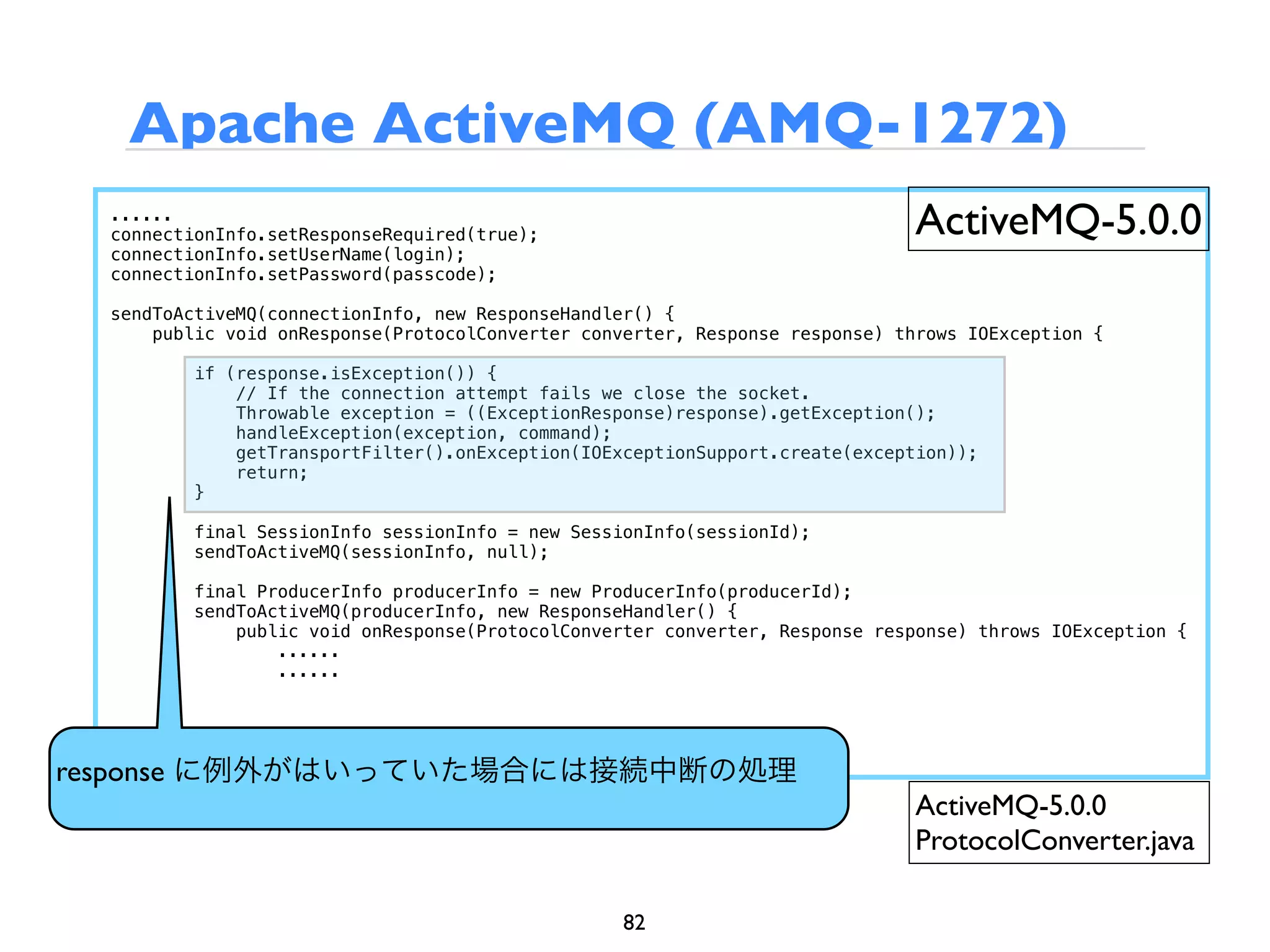 Apache ActiveMQ (AMQ-1272)
  ......
  connectionInfo.setResponseRequired(true);                                   ActiveMQ-5.0.0
  connectionInfo.setUserName(login);
  connectionInfo.setPassword(passcode);

  sendToActiveMQ(connectionInfo, new ResponseHandler() {
      public void onResponse(ProtocolConverter converter, Response response) throws IOException {

          if (response.isException()) {
              // If the connection attempt fails we close the socket.
              Throwable exception = ((ExceptionResponse)response).getException();
              handleException(exception, command);
              getTransportFilter().onException(IOExceptionSupport.create(exception));
              return;
          }

          final SessionInfo sessionInfo = new SessionInfo(sessionId);
          sendToActiveMQ(sessionInfo, null);

          final ProducerInfo producerInfo = new ProducerInfo(producerId);
          sendToActiveMQ(producerInfo, new ResponseHandler() {
              public void onResponse(ProtocolConverter converter, Response response) throws IOException {
                  ......
                  ......




response に例外がはいっていた場合には接続中断の処理
                                                                               ActiveMQ-5.0.0
                                                                               ProtocolConverter.java

                                                   82
 