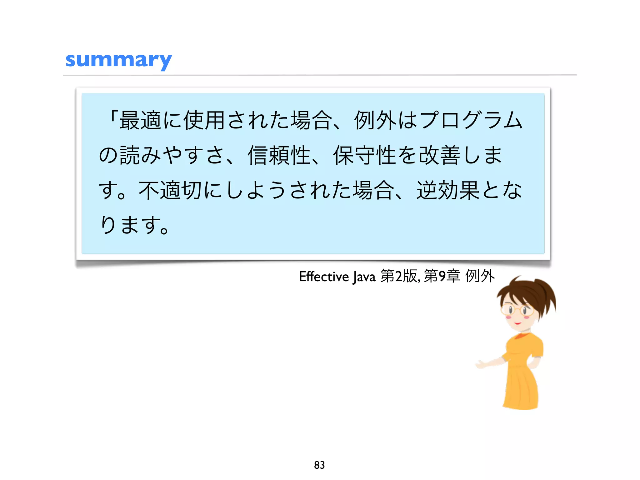 summary

  「最適に使用された場合、例外はプログラム
  の読みやすさ、信頼性、保守性を改善しま
  す。不適切にしようされた場合、逆効果とな
  ります。

           Effective Java 第2版, 第9章 例外




             83
 