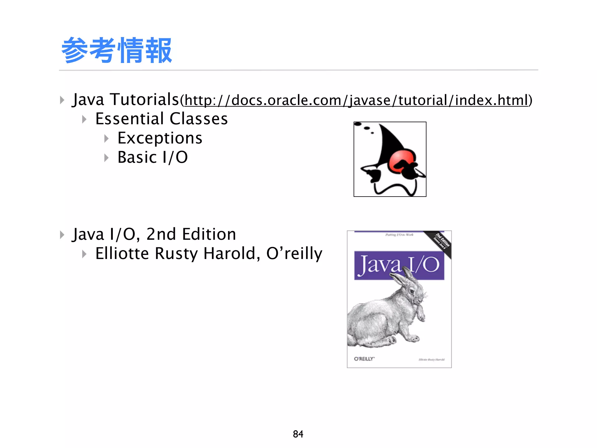 参考情報
‣ Java Tutorials(http://docs.oracle.com/javase/tutorial/index.html)
   ‣ Essential Classes
      ‣ Exceptions
      ‣ Basic I/O



‣ Java I/O, 2nd Edition
   ‣ Elliotte Rusty Harold, O’reilly




                                 84
 
