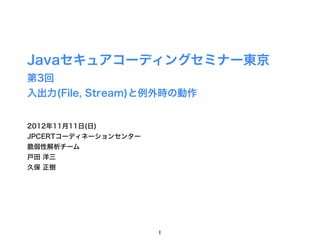 Javaセキュアコーディングセミナー東京
第3回
入出力(File, Stream)と例外時の動作


2012年11月11日(日)
JPCERTコーディネーションセンター
脆弱性解析チーム
戸田 洋三
久保 正樹




                      1
 
