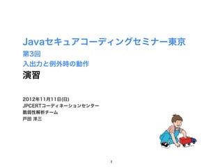 Javaセキュアコーディングセミナー東京
第3回
入出力と例外時の動作
演習

2012年11月11日(日)
JPCERTコーディネーションセンター
脆弱性解析チーム
戸田 洋三




                      1
 