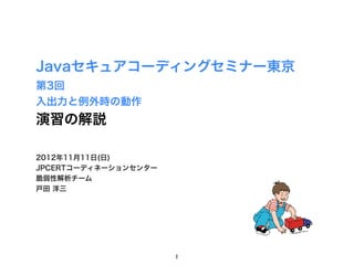Javaセキュアコーディングセミナー東京
第3回
入出力と例外時の動作
演習の解説

2012年11月11日(日)
JPCERTコーディネーションセンター
脆弱性解析チーム
戸田 洋三




                      1
 