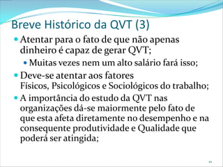 Breve Histórico da QVT (3)
 Atentar para o fato de que não apenas
 dinheiro é capaz de gerar QVT;
   Muitas vezes nem um alto salário fará isso;
 Deve-se atentar aos fatores
  Físicos, Psicológicos e Sociológicos do trabalho;
 A importância do estudo da QVT nas
  organizações dá-se maiormente pelo fato de
  que esta afeta diretamente no desempenho e na
  consequente produtividade e Qualidade que
  poderá ser atingida;

                                                  10
 
