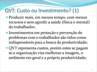 QVT: Custo ou Investimento? (1)
 Produzir mais, em menos tempo, com menos
  recursos e sem agredir a saúde (física e mental)
  do trabalhador;
 Investimentos em proteção e prevenção de
  problemas com o trabalhador são tidos como
  indispensáveis para a busca da produtividade;
 QVT representa custos, porém estes se pagam
  se a organização visa melhorar a imagem, o
  ambiente em geral e a própria produtividade;

                                                     11
 