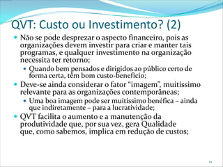 QVT: Custo ou Investimento? (2)
 Não se pode desprezar o aspecto financeiro, pois as
  organizações devem investir para criar e manter tais
  programas, e qualquer investimento na organização
  necessita ter retorno;
   Quando bem pensados e dirigidos ao público certo de
    forma certa, têm bom custo-benefício;
 Deve-se ainda considerar o fator “imagem”, muitíssimo
  relevante para as organizações contemporâneas;
   Uma boa imagem pode ser muitíssimo benéfica – ainda
    que indiretamente – para a lucratividade;
 QVT facilita o aumento e a manutenção da
  produtividade que, por sua vez, gera Qualidade
  que, como sabemos, implica em redução de custos;


                                                          12
 