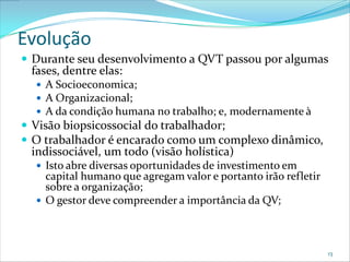 Evolução
 Durante seu desenvolvimento a QVT passou por algumas
 fases, dentre elas:
   A Socioeconomica;
   A Organizacional;
   A da condição humana no trabalho; e, modernamente à
 Visão biopsicossocial do trabalhador;
 O trabalhador é encarado como um complexo dinâmico,
 indissociável, um todo (visão holística)
   Isto abre diversas oportunidades de investimento em
    capital humano que agregam valor e portanto irão refletir
    sobre a organização;
   O gestor deve compreender a importância da QV;




                                                                13
 