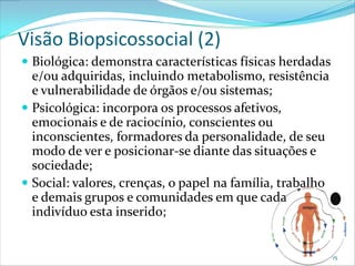 Visão Biopsicossocial (2)
 Biológica: demonstra características físicas herdadas
  e/ou adquiridas, incluindo metabolismo, resistência
  e vulnerabilidade de órgãos e/ou sistemas;
 Psicológica: incorpora os processos afetivos,
  emocionais e de raciocínio, conscientes ou
  inconscientes, formadores da personalidade, de seu
  modo de ver e posicionar-se diante das situações e
  sociedade;
 Social: valores, crenças, o papel na família, trabalho
  e demais grupos e comunidades em que cada
  indivíduo esta inserido;


                                                           15
 