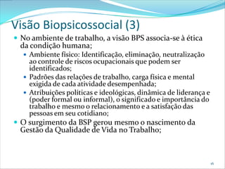 Visão Biopsicossocial (3)
 No ambiente de trabalho, a visão BPS associa-se à ética
  da condição humana;
   Ambiente físico: Identificação, eliminação, neutralização
    ao controle de riscos ocupacionais que podem ser
    identificados;
   Padrões das relações de trabalho, carga física e mental
    exigida de cada atividade desempenhada;
   Atribuições políticas e ideológicas, dinâmica de liderança e
    (poder formal ou informal), o significado e importância do
    trabalho e mesmo o relacionamento e a satisfação das
    pessoas em seu cotidiano;
 O surgimento da BSP gerou mesmo o nascimento da
  Gestão da Qualidade de Vida no Trabalho;



                                                                   16
 