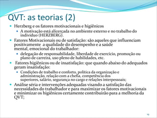 QVT: as teorias (2)
 Herzberg e os fatores motivacionais e higiênicos
    A motivação está alicerçada no ambiente externo e no trabalho do
     indivíduo (HERZBERG).
 Fatores Motivacionais ou de satisfação: são aqueles que influenciam
  positivamente a qualidade do desempenho e a saúde
  mental, emocional do trabalhador:
    delegação de responsabilidade, liberdade de exercício, promoção ou
     plano de carreira, uso pleno de habilidades, etc.
 Fatores higiênicos ou de insatisfação: que quando abaixo do adequados
  geram insatisfação:
    Condições de trabalho e conforto, política da organização e
     administração, relação com a chefia, competência dos
     superiores, salário, segurança no cargo e relações interpessoais;
 Análise séria e intervenções adequadas visando a satisfação das
  necessidades do trabalhador e para maximizar os fatores motivacionais
  e minimizar os higiênicos certamente contribuirão para a melhoria da
  QVT;


                                                                          19
 