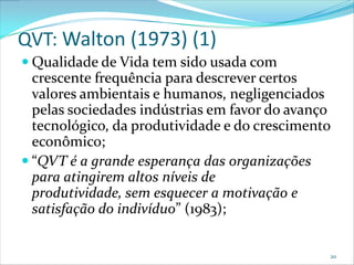 QVT: Walton (1973) (1)
 Qualidade de Vida tem sido usada com
  crescente frequência para descrever certos
  valores ambientais e humanos, negligenciados
  pelas sociedades indústrias em favor do avanço
  tecnológico, da produtividade e do crescimento
  econômico;
 “QVT é a grande esperança das organizações
  para atingirem altos níveis de
  produtividade, sem esquecer a motivação e
  satisfação do indivíduo” (1983);


                                               20
 