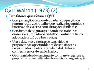 QVT: Walton (1973) (2)
 Oito fatores que afetam a QVT:
   Compensação justa e adequada : adequação da
    remuneração ao trabalho que realizado, equidade
    interna e da externa com situações similares;
   Condições de segurança e saúde no trabalho:
    dimensões, jornada de trabalho, ambiente físico
    adequado à saúde e bem-estar;
   Uso e desenvolvimento de capacidades:
    proporcionar oportunidades de satisfazer as
    necessidades de utilização de habilidades e
    conhecimentos do trabalhador;
   Oportunidades de crescimento contínuo e segurança:
    proporcionar possibilidades de carreira na organização;


                                                              21
 
