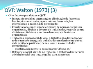 QVT: Walton (1973) (3)
 Oito fatores que afetam a QVT:
    Integração social na organização: eliminação de barreiras
     hierárquicas marcantes, apoio mútuo, boas relações
     interpessoais e ausência de preconceito;
    Constitucionalismo: estabelecimento de normas e regras da
     organização, direitos e deveres do trabalhador, recursos contra
     decisões arbitrárias e um clima democrático dentro da
     organização;
    Trabalho e espaço total de vida: o trabalho não deve absorver
     todo o tempo e energia do trabalhador em detrimento de sua
     vida familiar e particular, de seu lazer e suas atividades
     comunitárias;
      Problemas da internet e dos celulares: “Always on!”
    Relevância social da vida no trabalho: o trabalho deve ser uma
     atividade social que traga orgulho para as pessoas;



                                                                       22
 