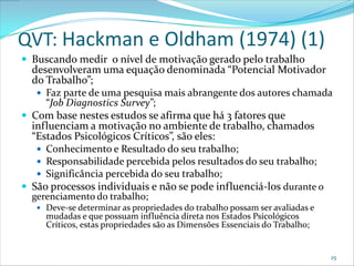 QVT: Hackman e Oldham (1974) (1)
 Buscando medir o nível de motivação gerado pelo trabalho
  desenvolveram uma equação denominada “Potencial Motivador
  do Trabalho”;
    Faz parte de uma pesquisa mais abrangente dos autores chamada
     “Job Diagnostics Survey”;
 Com base nestes estudos se afirma que há 3 fatores que
  influenciam a motivação no ambiente de trabalho, chamados
  “Estados Psicológicos Críticos”, são eles:
    Conhecimento e Resultado do seu trabalho;
    Responsabilidade percebida pelos resultados do seu trabalho;
    Significância percebida do seu trabalho;
 São processos individuais e não se pode influenciá-los durante o
  gerenciamento do trabalho;
    Deve-se determinar as propriedades do trabalho possam ser avaliadas e
     mudadas e que possuam influência direta nos Estados Psicológicos
     Críticos, estas propriedades são as Dimensões Essenciais do Trabalho;


                                                                             25
 