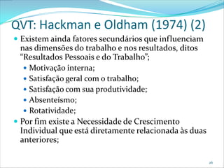 QVT: Hackman e Oldham (1974) (2)
 Existem ainda fatores secundários que influenciam
  nas dimensões do trabalho e nos resultados, ditos
  “Resultados Pessoais e do Trabalho”;
    Motivação interna;
    Satisfação geral com o trabalho;
    Satisfação com sua produtividade;
    Absenteísmo;
    Rotatividade;
 Por fim existe a Necessidade de Crescimento
  Individual que está diretamente relacionada às duas
  anteriores;

                                                        26
 