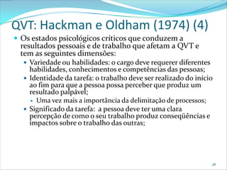 QVT: Hackman e Oldham (1974) (4)
 Os estados psicológicos críticos que conduzem a
 resultados pessoais e de trabalho que afetam a QVT e
 tem as seguintes dimensões:
   Variedade ou habilidades: o cargo deve requerer diferentes
    habilidades, conhecimentos e competências das pessoas;
   Identidade da tarefa: o trabalho deve ser realizado do início
    ao fim para que a pessoa possa perceber que produz um
    resultado palpável;
     Uma vez mais a importância da delimitação de processos;
   Significado da tarefa: a pessoa deve ter uma clara
    percepção de como o seu trabalho produz conseqüências e
    impactos sobre o trabalho das outras;




                                                                 28
 