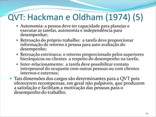 QVT: Hackman e Oldham (1974) (5)
    Autonomia: a pessoa deve ter capacidade para planejar e
     executar as tarefas, autonomia e independência para
     desempenhar;
    Retroação do próprio trabalho: a tarefa deve proporcionar
     informação de retorno à pessoa para auto avaliação do
     desempenho;
    Retroação extrínseca: o retorno proporcionado pelos superiores
     hierárquicos ou clientes a respeito do desempenho na tarefa;
    Inter-relacionamento: a tarefa deve possibilitar contato
     interpessoal do ocupante com outras pessoas ou com clientes
     internos e externos;
 Tais dimensões dos cargos são determinantes para a QVT pois
  oferecerem recompensas, em geral não palpáveis, que produzem
  a satisfação e facilitam a motivação das pessoas para o
  desempenho do trabalho;



                                                                      29
 