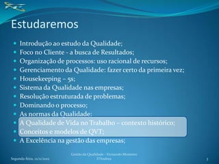 Estudaremos
    Introdução ao estudo da Qualidade;
    Foco no Cliente - a busca de Resultados;
    Organização de processos: uso racional de recursos;
    Gerenciamento da Qualidade: fazer certo da primeira vez;
    Housekeeping – 5s;
    Sistema da Qualidade nas empresas;
    Resolução estruturada de problemas;
    Dominando o processo;
    As normas da Qualidade;
    A Qualidade de Vida no Trabalho – contexto histórico;
    Conceitos e modelos de QVT;
    A Excelência na gestão das empresas;
                            Gestão da Qualidade - Fernando Monteiro
Segunda-feira, 12/11/2012                  D’Andrea                   3
 