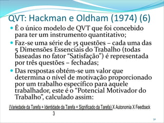 QVT: Hackman e Oldham (1974) (6)
 É o único modelo de QVT que foi concebido
  para ter um instrumento quantitativo;
 Faz-se uma série de 15 questões – cada uma das
  5 Dimensões Essenciais do Trabalho (todas
  baseadas no fator “Satisfação”) é representada
  por três questões – fechadas;
 Das respostas obtém-se um valor que
  determina o nível de motivação proporcionado
  por um trabalho específico para aquele
  trabalhador, este é o “Potencial Motivador do
  Trabalho”, calculado assim:


                                                   30
 