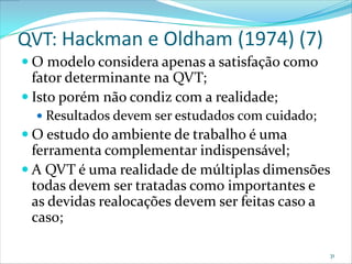 QVT: Hackman e Oldham (1974) (7)
 O modelo considera apenas a satisfação como
  fator determinante na QVT;
 Isto porém não condiz com a realidade;
   Resultados devem ser estudados com cuidado;
 O estudo do ambiente de trabalho é uma
  ferramenta complementar indispensável;
 A QVT é uma realidade de múltiplas dimensões
  todas devem ser tratadas como importantes e
  as devidas realocações devem ser feitas caso a
  caso;

                                                  31
 