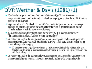 QVT: Werther & Davis (1981) (1)
 Defendem que muitos fatores afetam a QVT dentre eles a
  supervisão, as condições de trabalho, o pagamento, benefícios e o
  projeto do cargo;
 Apesar disto o “trabalho em si” é o mais importante, mesmo que
  todos os outros fatores sejam satisfatórios o trabalhador pode
  ainda achar a atividade entediante;
 Suas pesquisas afirmam que para ter QVT o cargo deve ser:
  “interessante, desafiador e compensador”;
 A reformulação de cargos não é a solução para todos os tipos de
  insatisfação., às vezes a melhoria da QV T só será alcançada com
  a mudança de cargo;
    O projeto de cargo deve prever o máximo possível de variedade de
     tarefas, autonomia na tomada de decisões, e, por fim, a satisfação do
     colaborador;
 A reformulação de cargos deve acontecer pela combinação entre
  as necessidades humanas e as necessidades e da organização;

                                                                         32
 