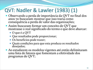 QVT: Nadler & Lawler (1983) (1)
 Observando a perda de importância da QVT no final dos
  anos 70 buscaram mostrar que isso traria como
  consequência a perda de valor das organizações;
 Assim buscaram formar um conceito de QVT que
  mostrasse o real significado do termo e que deve abarcar:
     O que é a QVT
     Que resultados pode proporcionar;
     Os benefícios pode trazer;
     Quais condições para que esta produza os resultados
      desejados;
 Ao estudarem os modelos vigentes até então delimitaram
  uma lista de fatores que fomentam a efetividade dos
  programas de QVT;


                                                              34
 
