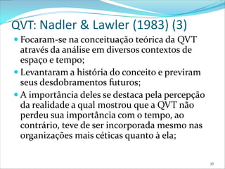 QVT: Nadler & Lawler (1983) (3)
 Focaram-se na conceituação teórica da QVT
  através da análise em diversos contextos de
  espaço e tempo;
 Levantaram a história do conceito e previram
  seus desdobramentos futuros;
 A importância deles se destaca pela percepção
  da realidade a qual mostrou que a QVT não
  perdeu sua importância com o tempo, ao
  contrário, teve de ser incorporada mesmo nas
  organizações mais céticas quanto à ela;

                                                  36
 
