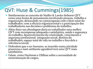 QVT: Huse & Cummings(1985)
 Similarmente ao conceito de Nadler & Lawler definem QVT
  como uma forma de pensamento envolvendo pessoas, trabalho e
  organização, destacando-se a preocupação com o bem-estar do
  trabalhador, com a eficácia organizacional e a participação dos
  trabalhadores nas decisões e problemas do trabalho;
 Além disso sua abordagem daria ao trabalhador uma melhor
  QVT com recompensa adequada e satisfatória, saúde e segurança
  no trabalho, desenvolvimento de criatividade, crescimento e
  segurança profissional, integração social, direitos do
  trabalhador, espaço total de vida no trabalho e fora dele e
  relevância social;
 Defendem que o ser humano, se inserido numa atividade
  prazerosa e num ambiente agradável terá uma QVT mais
  satisfatória;
 Falam, como Hackman e Oldhan sobre a necessidade de
  reestruturação de cargos;


                                                                37
 