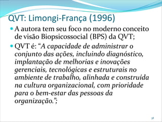 QVT: Limongi-França (1996)
 A autora tem seu foco no moderno conceito
  de visão Biopsicossocial (BPS) da QVT;
 QVT é: “A capacidade de administrar o
  conjunto das ações, incluindo diagnóstico,
  implantação de melhorias e inovações
  gerenciais, tecnológicas e estruturais no
  ambiente de trabalho, alinhada e construída
  na cultura organizacional, com prioridade
  para o bem-estar das pessoas da
  organização.”;

                                                38
 