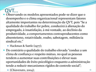 QVT...
 Observando os modelos apresentados pode-se dizer que o
  desempenho e o clima organizacional representam fatores
  altamente importantes na determinação da QVT, pois “Se a
  qualidade do trabalho for pobre, conduzirá à alienação do
  empregado, à insatisfação, à má vontade, ao declínio da
  produtividade, a comportamentos contraproducentes como
  absenteísmo, rotatividade, roubo, sabotagem, militância
  sindical etc.”
   Hackman & Suttle (1977);
 Do contrário a qualidade do trabalho elevada “conduz a um
  clima de confiança e respeito mútuo, no qual as pessoas
  tendem a aumentar suas contribuições e elevar suas
  oportunidades de êxito psicológico enquanto a administração
  tende a reduzir mecanismos rígidos de controle social”;
   (Chiavenato, 2004);                                       39
 