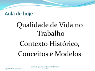 Aula de hoje

                 Qualidade de Vida no
                       Trabalho
                  Contexto Histórico,
                 Conceitos e Modelos
                            Gestão da Qualidade - Fernando Monteiro
Segunda-feira, 12/11/2012                  D’Andrea                   4
 